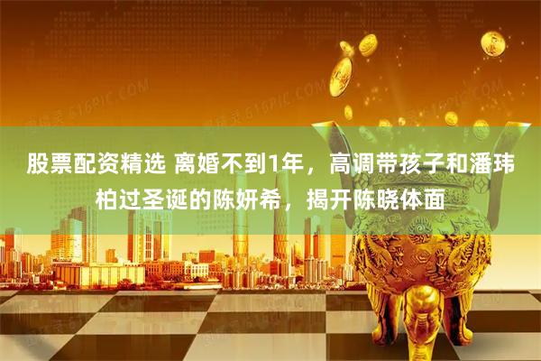 股票配资精选 离婚不到1年，高调带孩子和潘玮柏过圣诞的陈妍希，揭开陈晓体面