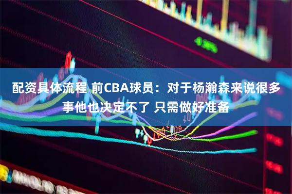 配资具体流程 前CBA球员：对于杨瀚森来说很多事他也决定不了 只需做好准备