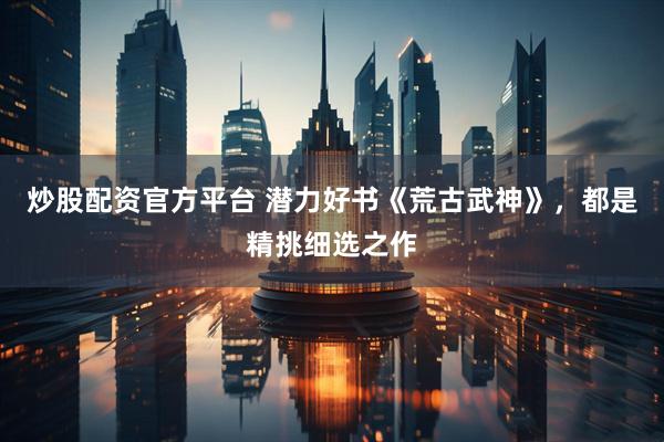 炒股配资官方平台 潜力好书《荒古武神》，都是精挑细选之作
