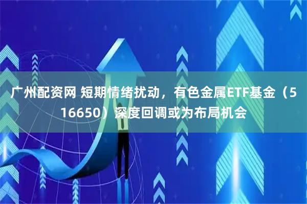 广州配资网 短期情绪扰动，有色金属ETF基金（516650）深度回调或为布局机会