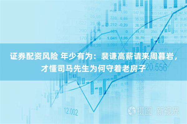 证券配资风险 年少有为：裴谦高薪请来周暮岩，才懂司马先生为何守着老房子