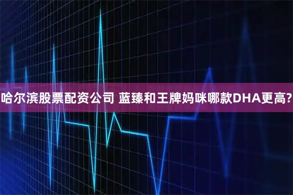 哈尔滨股票配资公司 蓝臻和王牌妈咪哪款DHA更高?