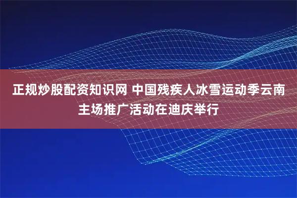 正规炒股配资知识网 中国残疾人冰雪运动季云南主场推广活动在迪庆举行