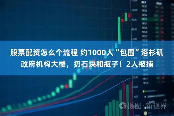 股票配资怎么个流程 约1000人“包围”洛杉矶政府机构大楼，扔石块和瓶子！2人被捕