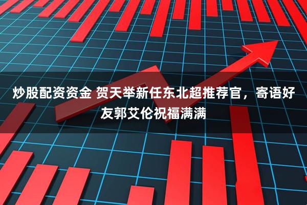 炒股配资资金 贺天举新任东北超推荐官，寄语好友郭艾伦祝福满满