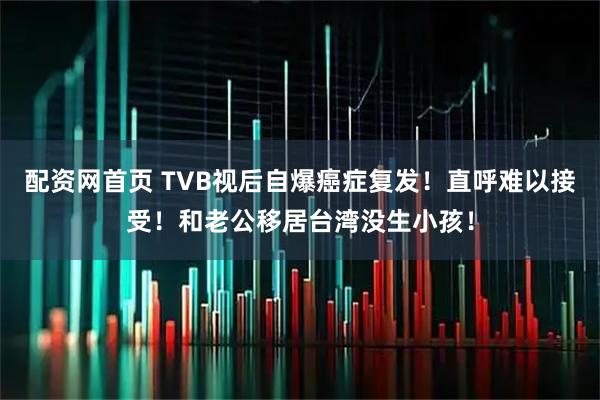 配资网首页 TVB视后自爆癌症复发！直呼难以接受！和老公移居台湾没生小孩！