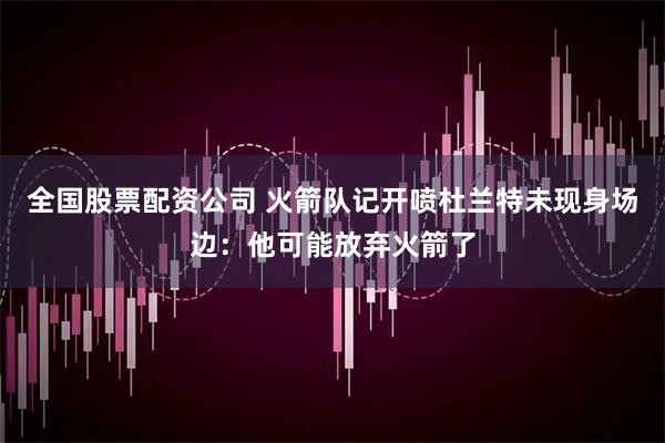 全国股票配资公司 火箭队记开喷杜兰特未现身场边：他可能放弃火箭了