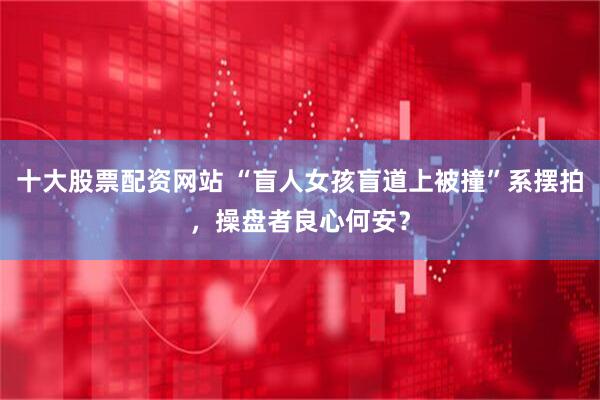 十大股票配资网站 “盲人女孩盲道上被撞”系摆拍，操盘者良心何安？